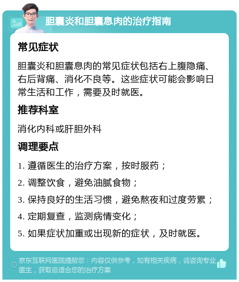 胆囊炎和胆囊息肉的治疗指南 常见症状 胆囊炎和胆囊息肉的常见症状包括右上腹隐痛、右后背痛、消化不良等。这些症状可能会影响日常生活和工作，需要及时就医。 推荐科室 消化内科或肝胆外科 调理要点 1. 遵循医生的治疗方案，按时服药； 2. 调整饮食，避免油腻食物； 3. 保持良好的生活习惯，避免熬夜和过度劳累； 4. 定期复查，监测病情变化； 5. 如果症状加重或出现新的症状，及时就医。