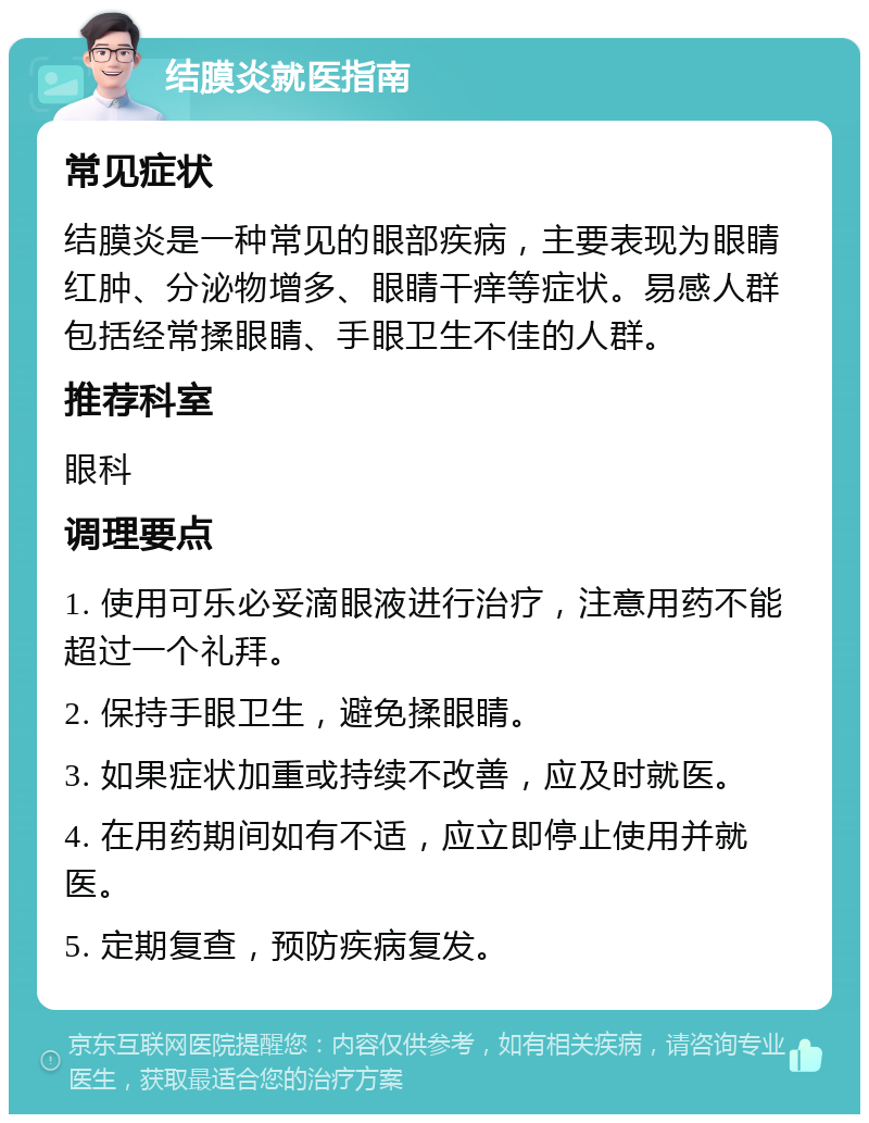 结膜炎就医指南 常见症状 结膜炎是一种常见的眼部疾病，主要表现为眼睛红肿、分泌物增多、眼睛干痒等症状。易感人群包括经常揉眼睛、手眼卫生不佳的人群。 推荐科室 眼科 调理要点 1. 使用可乐必妥滴眼液进行治疗，注意用药不能超过一个礼拜。 2. 保持手眼卫生，避免揉眼睛。 3. 如果症状加重或持续不改善，应及时就医。 4. 在用药期间如有不适，应立即停止使用并就医。 5. 定期复查，预防疾病复发。