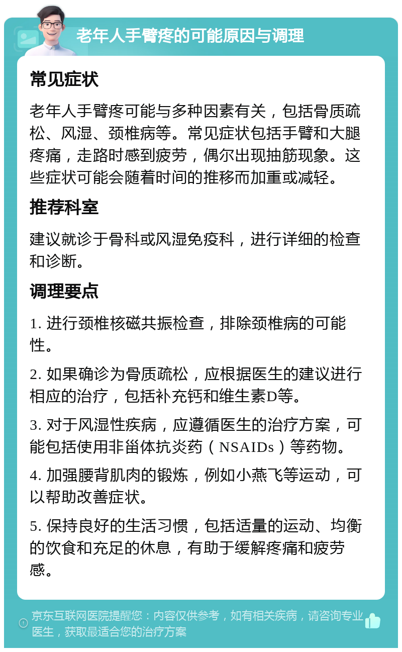 老年人手臂疼的可能原因与调理 常见症状 老年人手臂疼可能与多种因素有关，包括骨质疏松、风湿、颈椎病等。常见症状包括手臂和大腿疼痛，走路时感到疲劳，偶尔出现抽筋现象。这些症状可能会随着时间的推移而加重或减轻。 推荐科室 建议就诊于骨科或风湿免疫科，进行详细的检查和诊断。 调理要点 1. 进行颈椎核磁共振检查，排除颈椎病的可能性。 2. 如果确诊为骨质疏松，应根据医生的建议进行相应的治疗，包括补充钙和维生素D等。 3. 对于风湿性疾病，应遵循医生的治疗方案，可能包括使用非甾体抗炎药（NSAIDs）等药物。 4. 加强腰背肌肉的锻炼，例如小燕飞等运动，可以帮助改善症状。 5. 保持良好的生活习惯，包括适量的运动、均衡的饮食和充足的休息，有助于缓解疼痛和疲劳感。