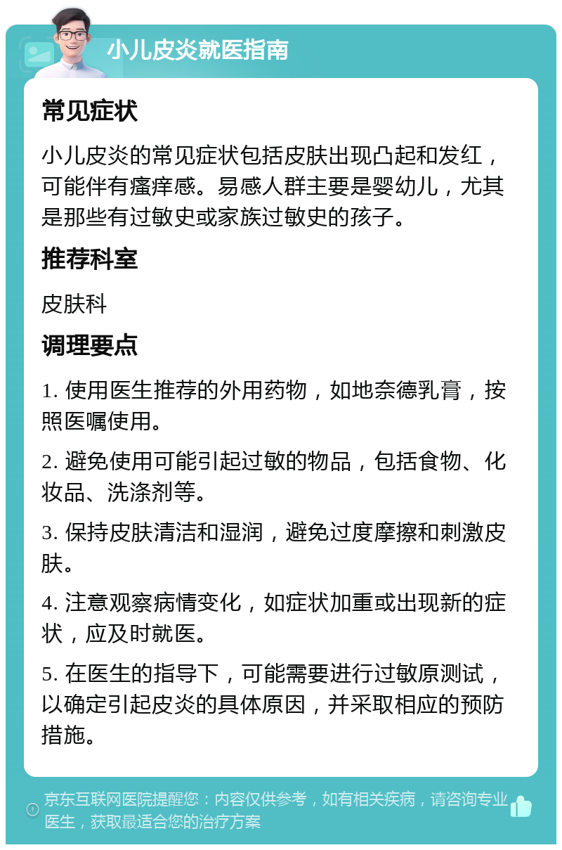 小儿皮炎就医指南 常见症状 小儿皮炎的常见症状包括皮肤出现凸起和发红，可能伴有瘙痒感。易感人群主要是婴幼儿，尤其是那些有过敏史或家族过敏史的孩子。 推荐科室 皮肤科 调理要点 1. 使用医生推荐的外用药物，如地奈德乳膏，按照医嘱使用。 2. 避免使用可能引起过敏的物品，包括食物、化妆品、洗涤剂等。 3. 保持皮肤清洁和湿润，避免过度摩擦和刺激皮肤。 4. 注意观察病情变化，如症状加重或出现新的症状，应及时就医。 5. 在医生的指导下，可能需要进行过敏原测试，以确定引起皮炎的具体原因，并采取相应的预防措施。