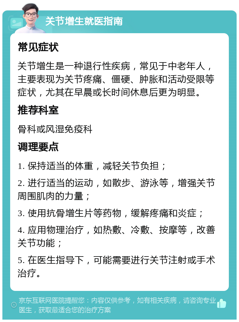 关节增生就医指南 常见症状 关节增生是一种退行性疾病，常见于中老年人，主要表现为关节疼痛、僵硬、肿胀和活动受限等症状，尤其在早晨或长时间休息后更为明显。 推荐科室 骨科或风湿免疫科 调理要点 1. 保持适当的体重，减轻关节负担； 2. 进行适当的运动，如散步、游泳等，增强关节周围肌肉的力量； 3. 使用抗骨增生片等药物，缓解疼痛和炎症； 4. 应用物理治疗，如热敷、冷敷、按摩等，改善关节功能； 5. 在医生指导下，可能需要进行关节注射或手术治疗。