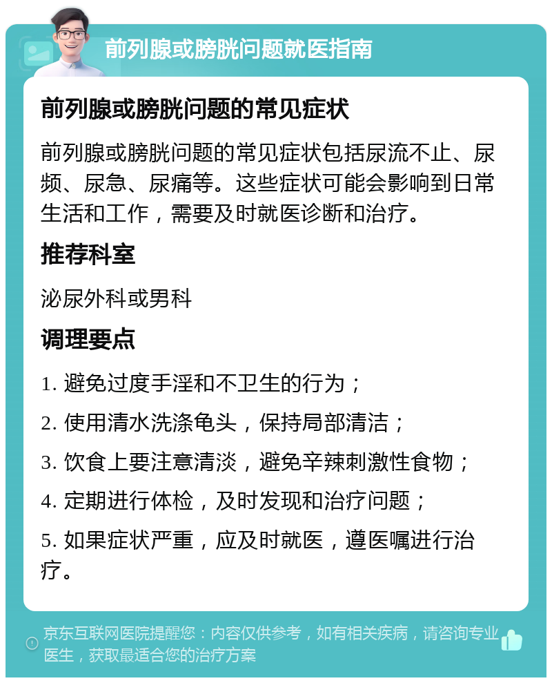 前列腺或膀胱问题就医指南 前列腺或膀胱问题的常见症状 前列腺或膀胱问题的常见症状包括尿流不止、尿频、尿急、尿痛等。这些症状可能会影响到日常生活和工作，需要及时就医诊断和治疗。 推荐科室 泌尿外科或男科 调理要点 1. 避免过度手淫和不卫生的行为； 2. 使用清水洗涤龟头，保持局部清洁； 3. 饮食上要注意清淡，避免辛辣刺激性食物； 4. 定期进行体检，及时发现和治疗问题； 5. 如果症状严重，应及时就医，遵医嘱进行治疗。