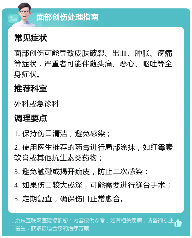 面部创伤处理指南 常见症状 面部创伤可能导致皮肤破裂、出血、肿胀、疼痛等症状，严重者可能伴随头痛、恶心、呕吐等全身症状。 推荐科室 外科或急诊科 调理要点 1. 保持伤口清洁，避免感染； 2. 使用医生推荐的药膏进行局部涂抹，如红霉素软膏或其他抗生素类药物； 3. 避免触碰或揭开痂皮，防止二次感染； 4. 如果伤口较大或深，可能需要进行缝合手术； 5. 定期复查，确保伤口正常愈合。