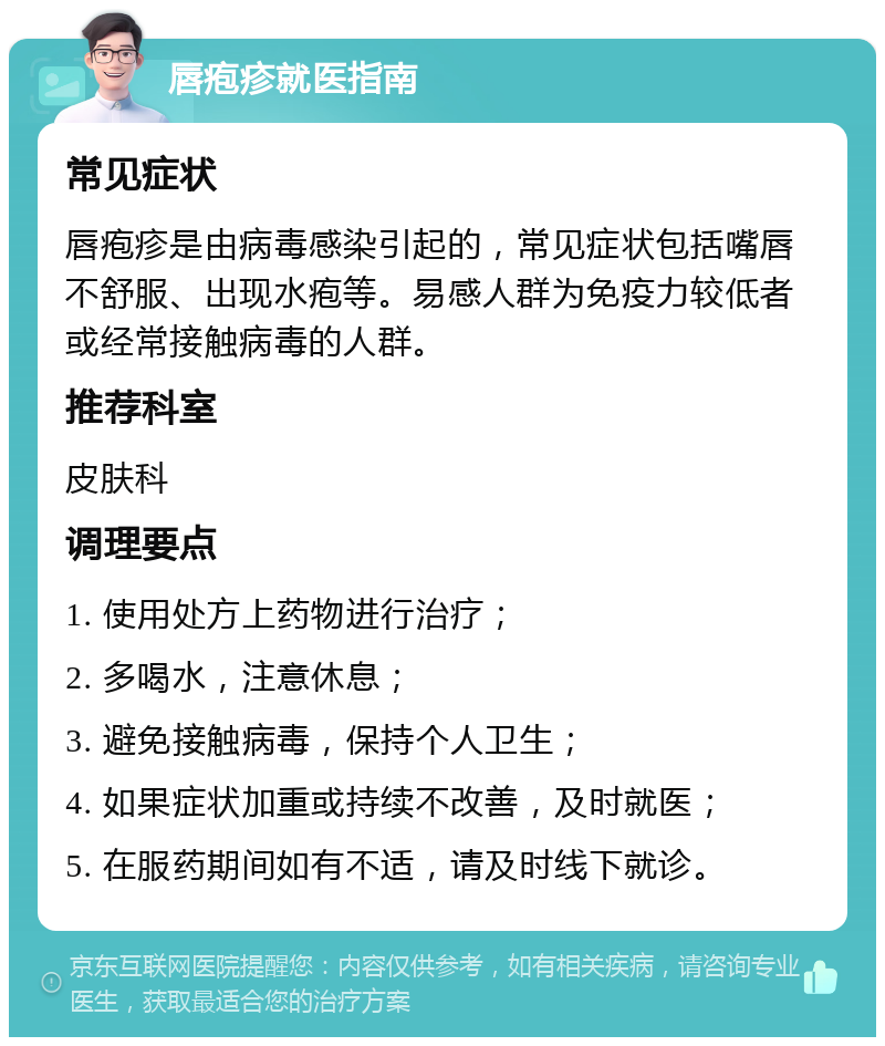 唇疱疹就医指南 常见症状 唇疱疹是由病毒感染引起的，常见症状包括嘴唇不舒服、出现水疱等。易感人群为免疫力较低者或经常接触病毒的人群。 推荐科室 皮肤科 调理要点 1. 使用处方上药物进行治疗； 2. 多喝水，注意休息； 3. 避免接触病毒，保持个人卫生； 4. 如果症状加重或持续不改善，及时就医； 5. 在服药期间如有不适，请及时线下就诊。