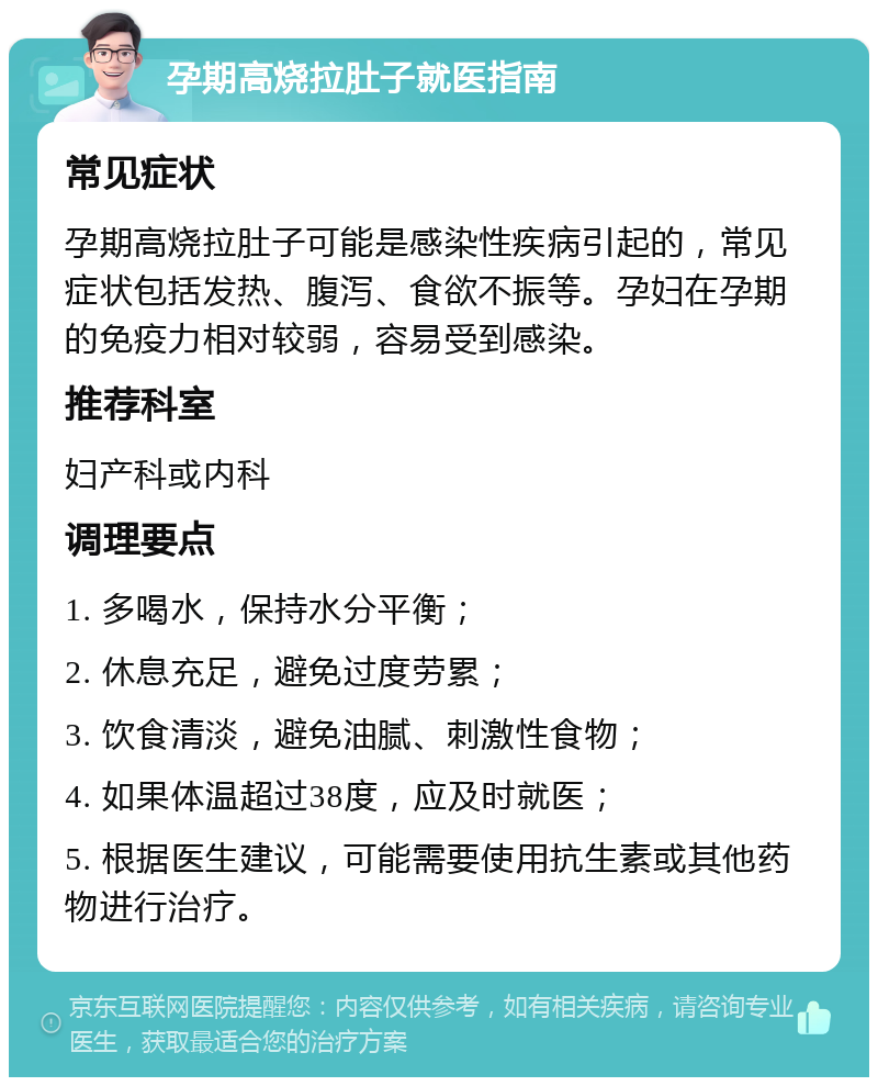 孕期高烧拉肚子就医指南 常见症状 孕期高烧拉肚子可能是感染性疾病引起的，常见症状包括发热、腹泻、食欲不振等。孕妇在孕期的免疫力相对较弱，容易受到感染。 推荐科室 妇产科或内科 调理要点 1. 多喝水，保持水分平衡； 2. 休息充足，避免过度劳累； 3. 饮食清淡，避免油腻、刺激性食物； 4. 如果体温超过38度，应及时就医； 5. 根据医生建议，可能需要使用抗生素或其他药物进行治疗。