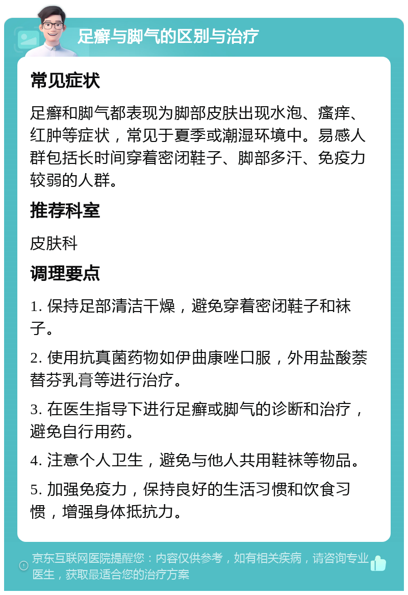 足癣与脚气的区别与治疗 常见症状 足癣和脚气都表现为脚部皮肤出现水泡、瘙痒、红肿等症状，常见于夏季或潮湿环境中。易感人群包括长时间穿着密闭鞋子、脚部多汗、免疫力较弱的人群。 推荐科室 皮肤科 调理要点 1. 保持足部清洁干燥，避免穿着密闭鞋子和袜子。 2. 使用抗真菌药物如伊曲康唑口服，外用盐酸萘替芬乳膏等进行治疗。 3. 在医生指导下进行足癣或脚气的诊断和治疗，避免自行用药。 4. 注意个人卫生，避免与他人共用鞋袜等物品。 5. 加强免疫力，保持良好的生活习惯和饮食习惯，增强身体抵抗力。