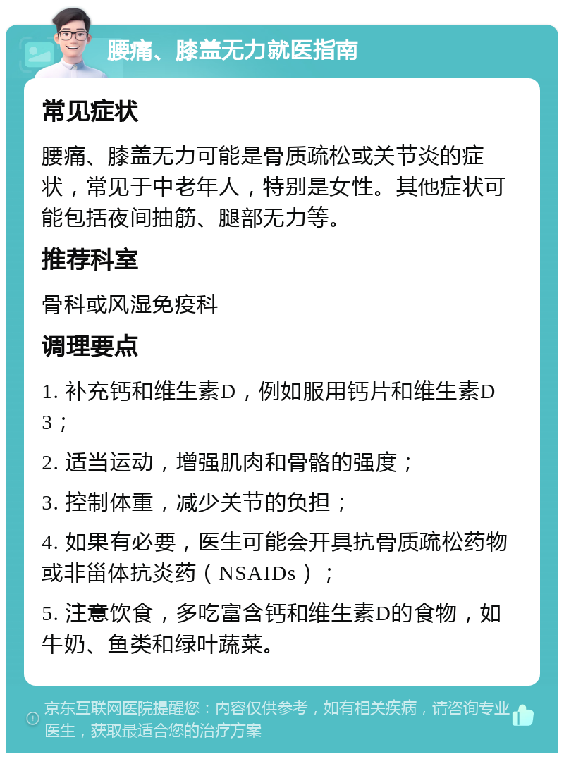 腰痛、膝盖无力就医指南 常见症状 腰痛、膝盖无力可能是骨质疏松或关节炎的症状，常见于中老年人，特别是女性。其他症状可能包括夜间抽筋、腿部无力等。 推荐科室 骨科或风湿免疫科 调理要点 1. 补充钙和维生素D，例如服用钙片和维生素D3； 2. 适当运动，增强肌肉和骨骼的强度； 3. 控制体重，减少关节的负担； 4. 如果有必要，医生可能会开具抗骨质疏松药物或非甾体抗炎药（NSAIDs）； 5. 注意饮食，多吃富含钙和维生素D的食物，如牛奶、鱼类和绿叶蔬菜。