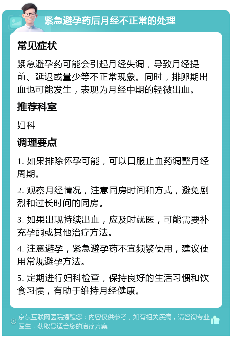 紧急避孕药后月经不正常的处理 常见症状 紧急避孕药可能会引起月经失调，导致月经提前、延迟或量少等不正常现象。同时，排卵期出血也可能发生，表现为月经中期的轻微出血。 推荐科室 妇科 调理要点 1. 如果排除怀孕可能，可以口服止血药调整月经周期。 2. 观察月经情况，注意同房时间和方式，避免剧烈和过长时间的同房。 3. 如果出现持续出血，应及时就医，可能需要补充孕酮或其他治疗方法。 4. 注意避孕，紧急避孕药不宜频繁使用，建议使用常规避孕方法。 5. 定期进行妇科检查，保持良好的生活习惯和饮食习惯，有助于维持月经健康。