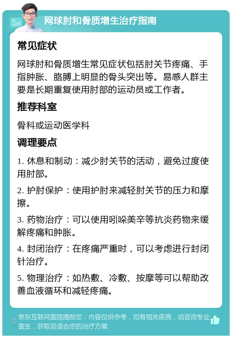 网球肘和骨质增生治疗指南 常见症状 网球肘和骨质增生常见症状包括肘关节疼痛、手指肿胀、胳膊上明显的骨头突出等。易感人群主要是长期重复使用肘部的运动员或工作者。 推荐科室 骨科或运动医学科 调理要点 1. 休息和制动：减少肘关节的活动，避免过度使用肘部。 2. 护肘保护：使用护肘来减轻肘关节的压力和摩擦。 3. 药物治疗：可以使用吲哚美辛等抗炎药物来缓解疼痛和肿胀。 4. 封闭治疗：在疼痛严重时，可以考虑进行封闭针治疗。 5. 物理治疗：如热敷、冷敷、按摩等可以帮助改善血液循环和减轻疼痛。