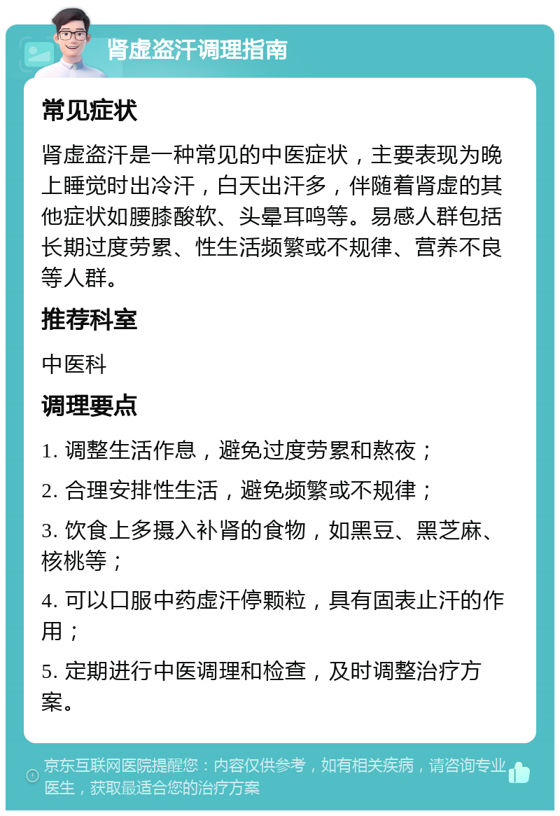 肾虚盗汗调理指南 常见症状 肾虚盗汗是一种常见的中医症状，主要表现为晚上睡觉时出冷汗，白天出汗多，伴随着肾虚的其他症状如腰膝酸软、头晕耳鸣等。易感人群包括长期过度劳累、性生活频繁或不规律、营养不良等人群。 推荐科室 中医科 调理要点 1. 调整生活作息，避免过度劳累和熬夜； 2. 合理安排性生活，避免频繁或不规律； 3. 饮食上多摄入补肾的食物，如黑豆、黑芝麻、核桃等； 4. 可以口服中药虚汗停颗粒，具有固表止汗的作用； 5. 定期进行中医调理和检查，及时调整治疗方案。