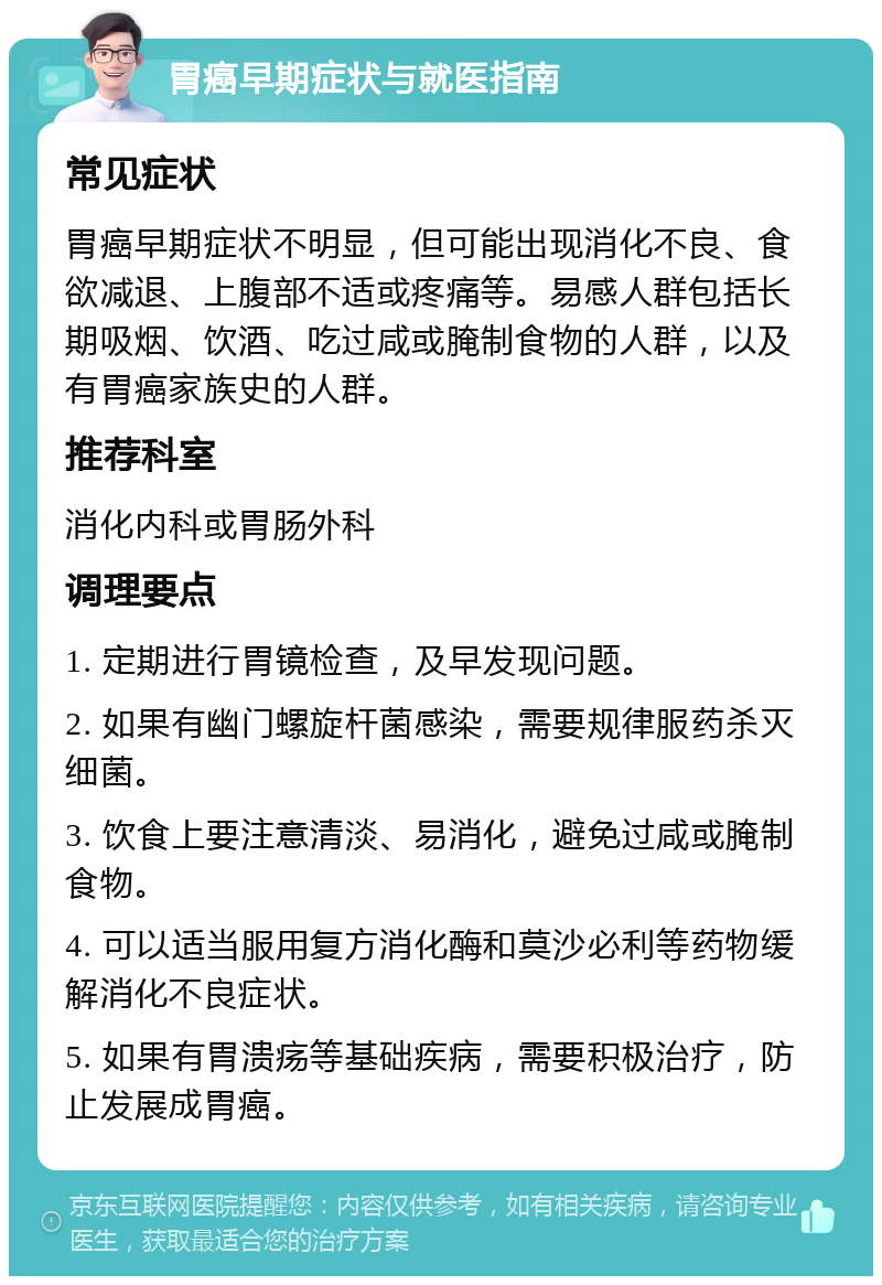 胃癌早期症状与就医指南 常见症状 胃癌早期症状不明显，但可能出现消化不良、食欲减退、上腹部不适或疼痛等。易感人群包括长期吸烟、饮酒、吃过咸或腌制食物的人群，以及有胃癌家族史的人群。 推荐科室 消化内科或胃肠外科 调理要点 1. 定期进行胃镜检查，及早发现问题。 2. 如果有幽门螺旋杆菌感染，需要规律服药杀灭细菌。 3. 饮食上要注意清淡、易消化，避免过咸或腌制食物。 4. 可以适当服用复方消化酶和莫沙必利等药物缓解消化不良症状。 5. 如果有胃溃疡等基础疾病，需要积极治疗，防止发展成胃癌。