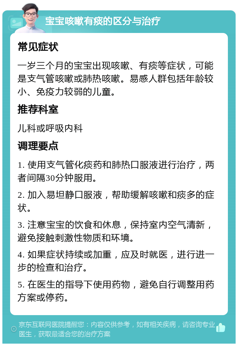 宝宝咳嗽有痰的区分与治疗 常见症状 一岁三个月的宝宝出现咳嗽、有痰等症状，可能是支气管咳嗽或肺热咳嗽。易感人群包括年龄较小、免疫力较弱的儿童。 推荐科室 儿科或呼吸内科 调理要点 1. 使用支气管化痰药和肺热口服液进行治疗，两者间隔30分钟服用。 2. 加入易坦静口服液，帮助缓解咳嗽和痰多的症状。 3. 注意宝宝的饮食和休息，保持室内空气清新，避免接触刺激性物质和环境。 4. 如果症状持续或加重，应及时就医，进行进一步的检查和治疗。 5. 在医生的指导下使用药物，避免自行调整用药方案或停药。