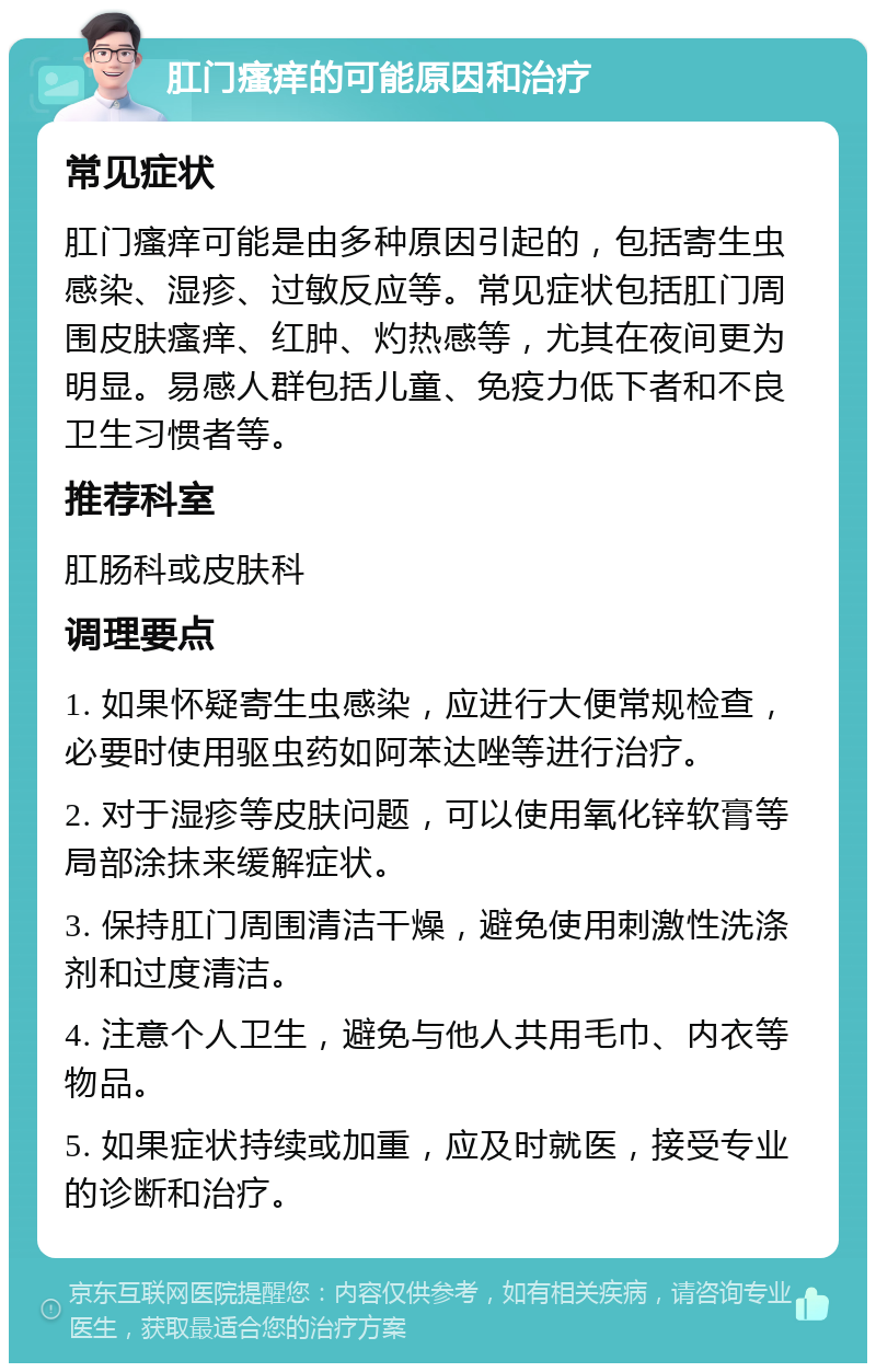 肛门瘙痒的可能原因和治疗 常见症状 肛门瘙痒可能是由多种原因引起的，包括寄生虫感染、湿疹、过敏反应等。常见症状包括肛门周围皮肤瘙痒、红肿、灼热感等，尤其在夜间更为明显。易感人群包括儿童、免疫力低下者和不良卫生习惯者等。 推荐科室 肛肠科或皮肤科 调理要点 1. 如果怀疑寄生虫感染，应进行大便常规检查，必要时使用驱虫药如阿苯达唑等进行治疗。 2. 对于湿疹等皮肤问题，可以使用氧化锌软膏等局部涂抹来缓解症状。 3. 保持肛门周围清洁干燥，避免使用刺激性洗涤剂和过度清洁。 4. 注意个人卫生，避免与他人共用毛巾、内衣等物品。 5. 如果症状持续或加重，应及时就医，接受专业的诊断和治疗。