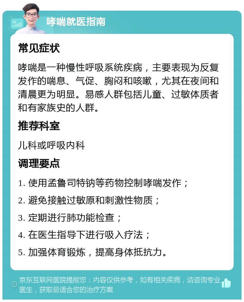 哮喘就医指南 常见症状 哮喘是一种慢性呼吸系统疾病，主要表现为反复发作的喘息、气促、胸闷和咳嗽，尤其在夜间和清晨更为明显。易感人群包括儿童、过敏体质者和有家族史的人群。 推荐科室 儿科或呼吸内科 调理要点 1. 使用孟鲁司特钠等药物控制哮喘发作； 2. 避免接触过敏原和刺激性物质； 3. 定期进行肺功能检查； 4. 在医生指导下进行吸入疗法； 5. 加强体育锻炼，提高身体抵抗力。