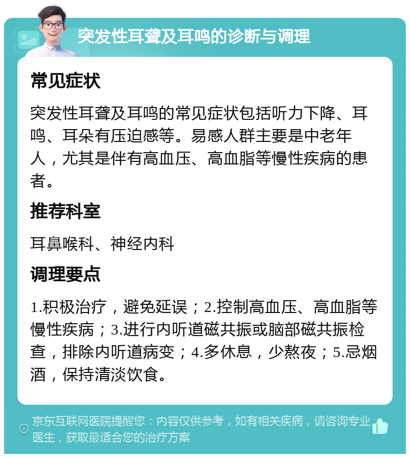 突发性耳聋及耳鸣的诊断与调理 常见症状 突发性耳聋及耳鸣的常见症状包括听力下降、耳鸣、耳朵有压迫感等。易感人群主要是中老年人，尤其是伴有高血压、高血脂等慢性疾病的患者。 推荐科室 耳鼻喉科、神经内科 调理要点 1.积极治疗，避免延误；2.控制高血压、高血脂等慢性疾病；3.进行内听道磁共振或脑部磁共振检查，排除内听道病变；4.多休息，少熬夜；5.忌烟酒，保持清淡饮食。