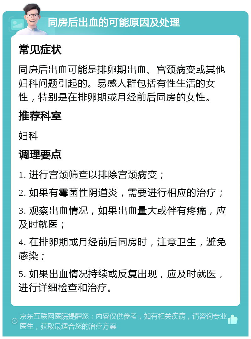 同房后出血的可能原因及处理 常见症状 同房后出血可能是排卵期出血、宫颈病变或其他妇科问题引起的。易感人群包括有性生活的女性，特别是在排卵期或月经前后同房的女性。 推荐科室 妇科 调理要点 1. 进行宫颈筛查以排除宫颈病变； 2. 如果有霉菌性阴道炎，需要进行相应的治疗； 3. 观察出血情况，如果出血量大或伴有疼痛，应及时就医； 4. 在排卵期或月经前后同房时，注意卫生，避免感染； 5. 如果出血情况持续或反复出现，应及时就医，进行详细检查和治疗。