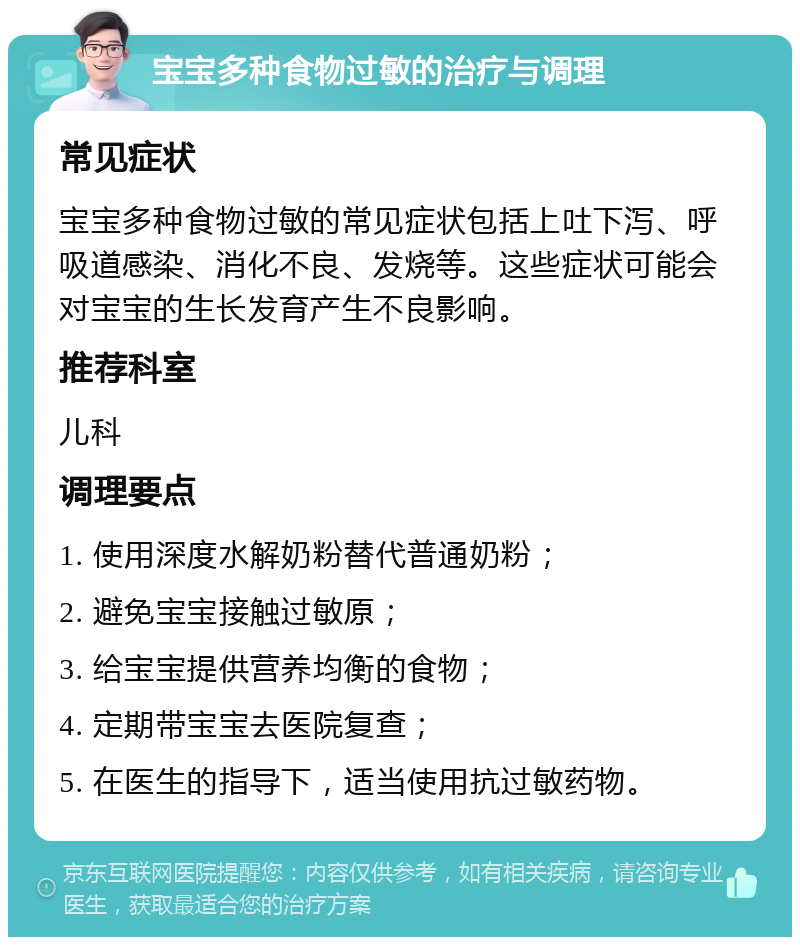 宝宝多种食物过敏的治疗与调理 常见症状 宝宝多种食物过敏的常见症状包括上吐下泻、呼吸道感染、消化不良、发烧等。这些症状可能会对宝宝的生长发育产生不良影响。 推荐科室 儿科 调理要点 1. 使用深度水解奶粉替代普通奶粉； 2. 避免宝宝接触过敏原； 3. 给宝宝提供营养均衡的食物； 4. 定期带宝宝去医院复查； 5. 在医生的指导下，适当使用抗过敏药物。