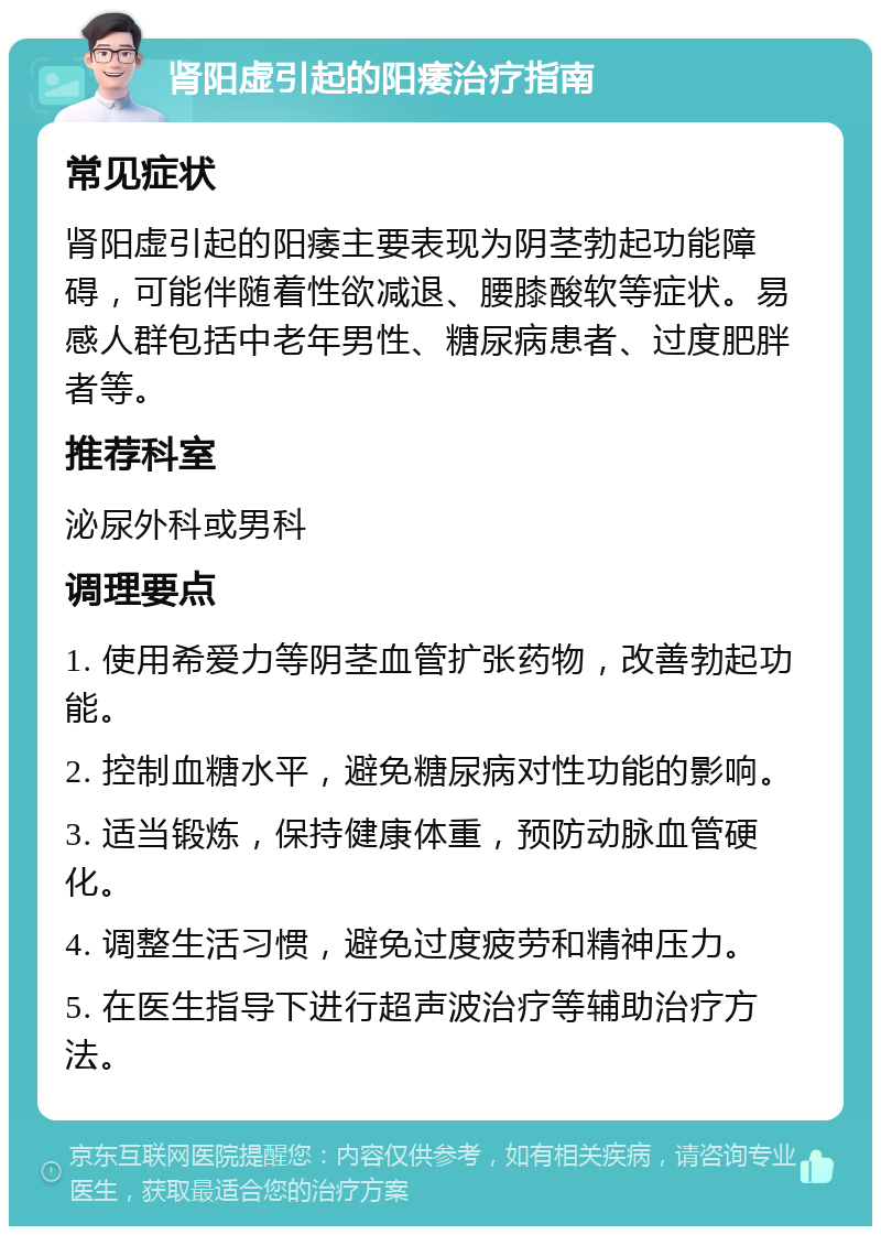 肾阳虚引起的阳痿治疗指南 常见症状 肾阳虚引起的阳痿主要表现为阴茎勃起功能障碍，可能伴随着性欲减退、腰膝酸软等症状。易感人群包括中老年男性、糖尿病患者、过度肥胖者等。 推荐科室 泌尿外科或男科 调理要点 1. 使用希爱力等阴茎血管扩张药物，改善勃起功能。 2. 控制血糖水平，避免糖尿病对性功能的影响。 3. 适当锻炼，保持健康体重，预防动脉血管硬化。 4. 调整生活习惯，避免过度疲劳和精神压力。 5. 在医生指导下进行超声波治疗等辅助治疗方法。