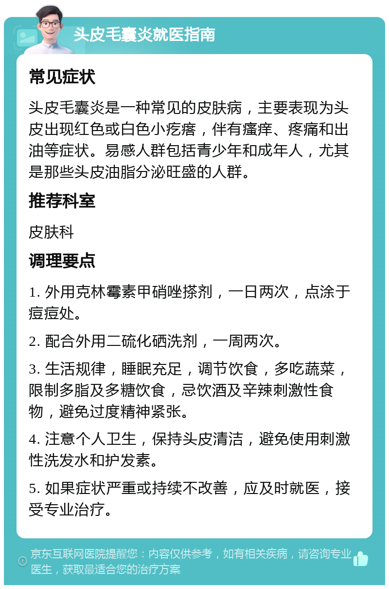 头皮毛囊炎就医指南 常见症状 头皮毛囊炎是一种常见的皮肤病，主要表现为头皮出现红色或白色小疙瘩，伴有瘙痒、疼痛和出油等症状。易感人群包括青少年和成年人，尤其是那些头皮油脂分泌旺盛的人群。 推荐科室 皮肤科 调理要点 1. 外用克林霉素甲硝唑搽剂，一日两次，点涂于痘痘处。 2. 配合外用二硫化硒洗剂，一周两次。 3. 生活规律，睡眠充足，调节饮食，多吃蔬菜，限制多脂及多糖饮食，忌饮酒及辛辣刺激性食物，避免过度精神紧张。 4. 注意个人卫生，保持头皮清洁，避免使用刺激性洗发水和护发素。 5. 如果症状严重或持续不改善，应及时就医，接受专业治疗。