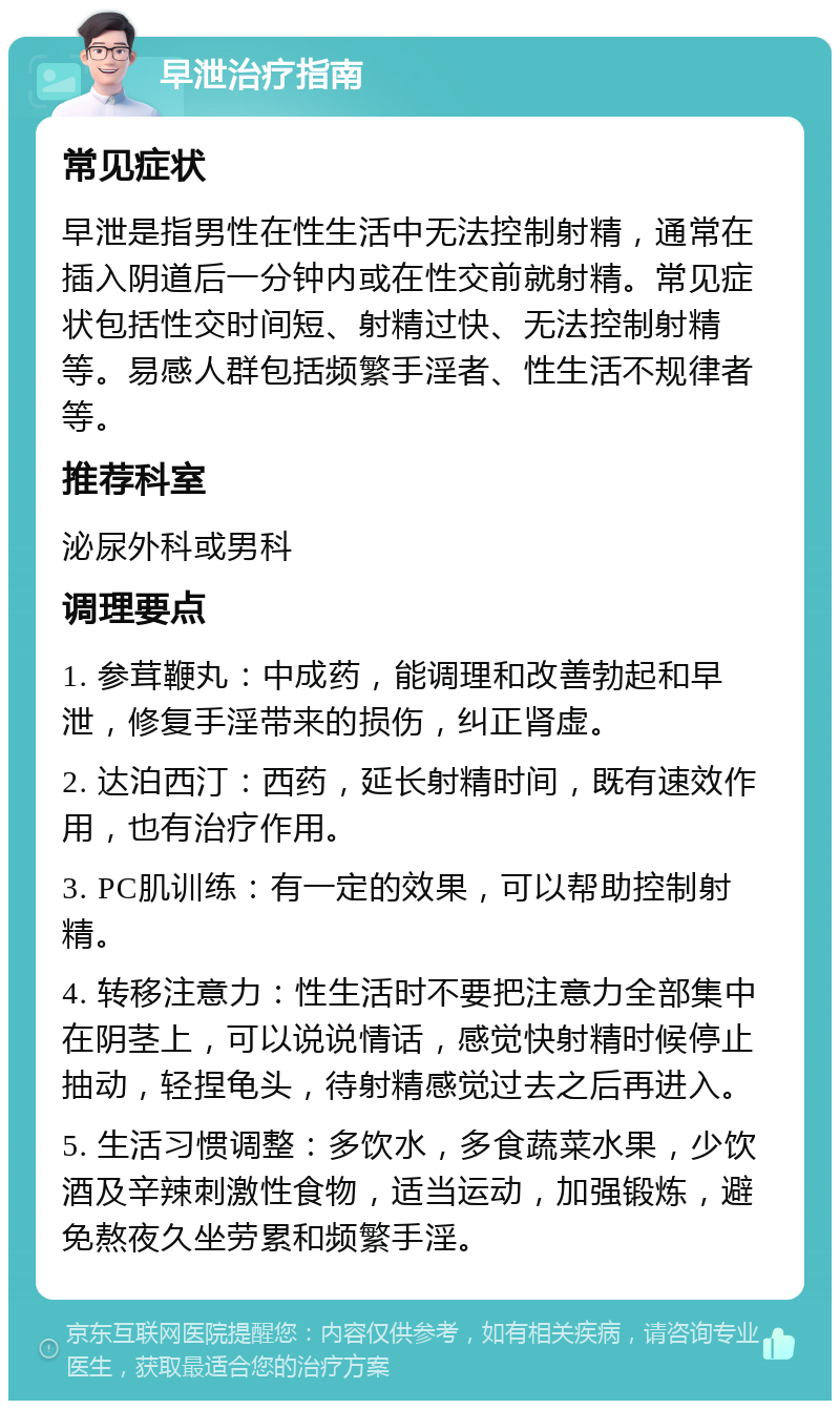 早泄治疗指南 常见症状 早泄是指男性在性生活中无法控制射精，通常在插入阴道后一分钟内或在性交前就射精。常见症状包括性交时间短、射精过快、无法控制射精等。易感人群包括频繁手淫者、性生活不规律者等。 推荐科室 泌尿外科或男科 调理要点 1. 参茸鞭丸：中成药，能调理和改善勃起和早泄，修复手淫带来的损伤，纠正肾虚。 2. 达泊西汀：西药，延长射精时间，既有速效作用，也有治疗作用。 3. PC肌训练：有一定的效果，可以帮助控制射精。 4. 转移注意力：性生活时不要把注意力全部集中在阴茎上，可以说说情话，感觉快射精时候停止抽动，轻捏龟头，待射精感觉过去之后再进入。 5. 生活习惯调整：多饮水，多食蔬菜水果，少饮酒及辛辣刺激性食物，适当运动，加强锻炼，避免熬夜久坐劳累和频繁手淫。