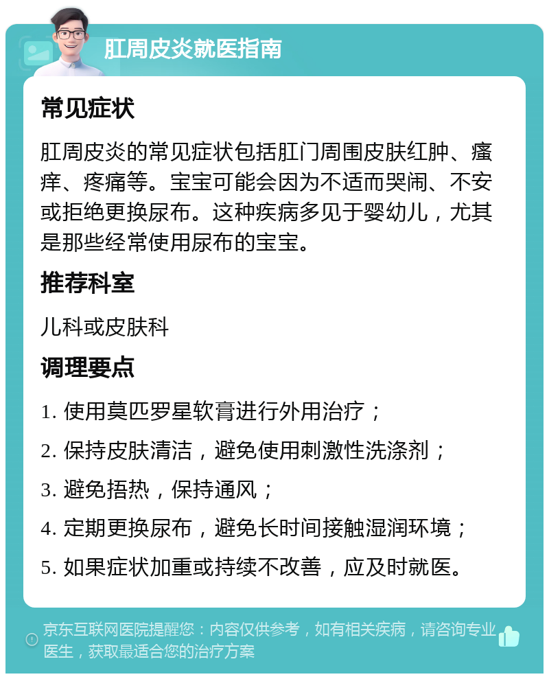 肛周皮炎就医指南 常见症状 肛周皮炎的常见症状包括肛门周围皮肤红肿、瘙痒、疼痛等。宝宝可能会因为不适而哭闹、不安或拒绝更换尿布。这种疾病多见于婴幼儿，尤其是那些经常使用尿布的宝宝。 推荐科室 儿科或皮肤科 调理要点 1. 使用莫匹罗星软膏进行外用治疗； 2. 保持皮肤清洁，避免使用刺激性洗涤剂； 3. 避免捂热，保持通风； 4. 定期更换尿布，避免长时间接触湿润环境； 5. 如果症状加重或持续不改善，应及时就医。