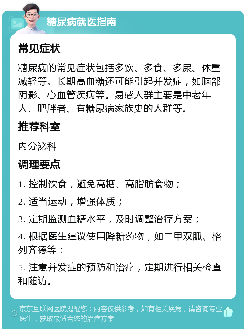 糖尿病就医指南 常见症状 糖尿病的常见症状包括多饮、多食、多尿、体重减轻等。长期高血糖还可能引起并发症，如脑部阴影、心血管疾病等。易感人群主要是中老年人、肥胖者、有糖尿病家族史的人群等。 推荐科室 内分泌科 调理要点 1. 控制饮食，避免高糖、高脂肪食物； 2. 适当运动，增强体质； 3. 定期监测血糖水平，及时调整治疗方案； 4. 根据医生建议使用降糖药物，如二甲双胍、格列齐德等； 5. 注意并发症的预防和治疗，定期进行相关检查和随访。