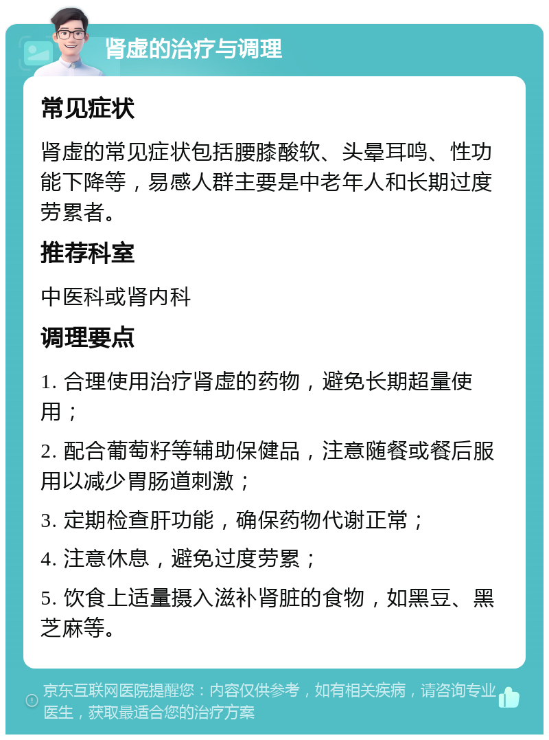 肾虚的治疗与调理 常见症状 肾虚的常见症状包括腰膝酸软、头晕耳鸣、性功能下降等，易感人群主要是中老年人和长期过度劳累者。 推荐科室 中医科或肾内科 调理要点 1. 合理使用治疗肾虚的药物，避免长期超量使用； 2. 配合葡萄籽等辅助保健品，注意随餐或餐后服用以减少胃肠道刺激； 3. 定期检查肝功能，确保药物代谢正常； 4. 注意休息，避免过度劳累； 5. 饮食上适量摄入滋补肾脏的食物，如黑豆、黑芝麻等。