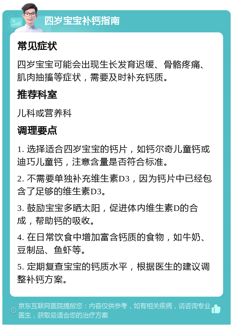 四岁宝宝补钙指南 常见症状 四岁宝宝可能会出现生长发育迟缓、骨骼疼痛、肌肉抽搐等症状，需要及时补充钙质。 推荐科室 儿科或营养科 调理要点 1. 选择适合四岁宝宝的钙片，如钙尔奇儿童钙或迪巧儿童钙，注意含量是否符合标准。 2. 不需要单独补充维生素D3，因为钙片中已经包含了足够的维生素D3。 3. 鼓励宝宝多晒太阳，促进体内维生素D的合成，帮助钙的吸收。 4. 在日常饮食中增加富含钙质的食物，如牛奶、豆制品、鱼虾等。 5. 定期复查宝宝的钙质水平，根据医生的建议调整补钙方案。