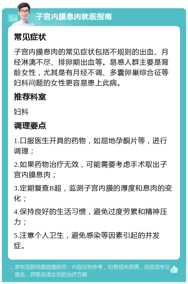 子宫内膜息肉就医指南 常见症状 子宫内膜息肉的常见症状包括不规则的出血、月经淋漓不尽、排卵期出血等。易感人群主要是育龄女性，尤其是有月经不调、多囊卵巢综合征等妇科问题的女性更容易患上此病。 推荐科室 妇科 调理要点 1.口服医生开具的药物，如屈地孕酮片等，进行调理； 2.如果药物治疗无效，可能需要考虑手术取出子宫内膜息肉； 3.定期复查B超，监测子宫内膜的厚度和息肉的变化； 4.保持良好的生活习惯，避免过度劳累和精神压力； 5.注意个人卫生，避免感染等因素引起的并发症。