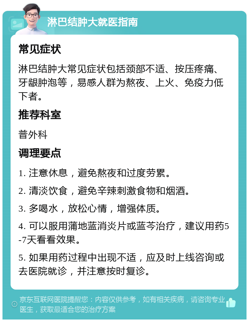 淋巴结肿大就医指南 常见症状 淋巴结肿大常见症状包括颈部不适、按压疼痛、牙龈肿泡等，易感人群为熬夜、上火、免疫力低下者。 推荐科室 普外科 调理要点 1. 注意休息，避免熬夜和过度劳累。 2. 清淡饮食，避免辛辣刺激食物和烟酒。 3. 多喝水，放松心情，增强体质。 4. 可以服用蒲地蓝消炎片或蓝芩治疗，建议用药5-7天看看效果。 5. 如果用药过程中出现不适，应及时上线咨询或去医院就诊，并注意按时复诊。