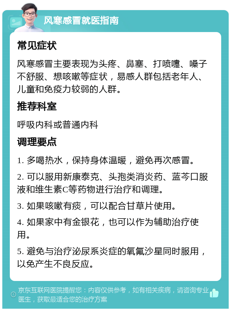 风寒感冒就医指南 常见症状 风寒感冒主要表现为头疼、鼻塞、打喷嚏、嗓子不舒服、想咳嗽等症状，易感人群包括老年人、儿童和免疫力较弱的人群。 推荐科室 呼吸内科或普通内科 调理要点 1. 多喝热水，保持身体温暖，避免再次感冒。 2. 可以服用新康泰克、头孢类消炎药、蓝芩口服液和维生素C等药物进行治疗和调理。 3. 如果咳嗽有痰，可以配合甘草片使用。 4. 如果家中有金银花，也可以作为辅助治疗使用。 5. 避免与治疗泌尿系炎症的氧氟沙星同时服用，以免产生不良反应。