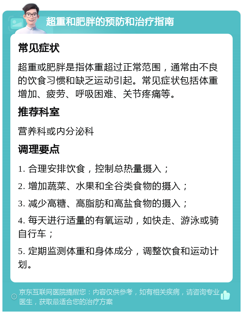 超重和肥胖的预防和治疗指南 常见症状 超重或肥胖是指体重超过正常范围，通常由不良的饮食习惯和缺乏运动引起。常见症状包括体重增加、疲劳、呼吸困难、关节疼痛等。 推荐科室 营养科或内分泌科 调理要点 1. 合理安排饮食，控制总热量摄入； 2. 增加蔬菜、水果和全谷类食物的摄入； 3. 减少高糖、高脂肪和高盐食物的摄入； 4. 每天进行适量的有氧运动，如快走、游泳或骑自行车； 5. 定期监测体重和身体成分，调整饮食和运动计划。