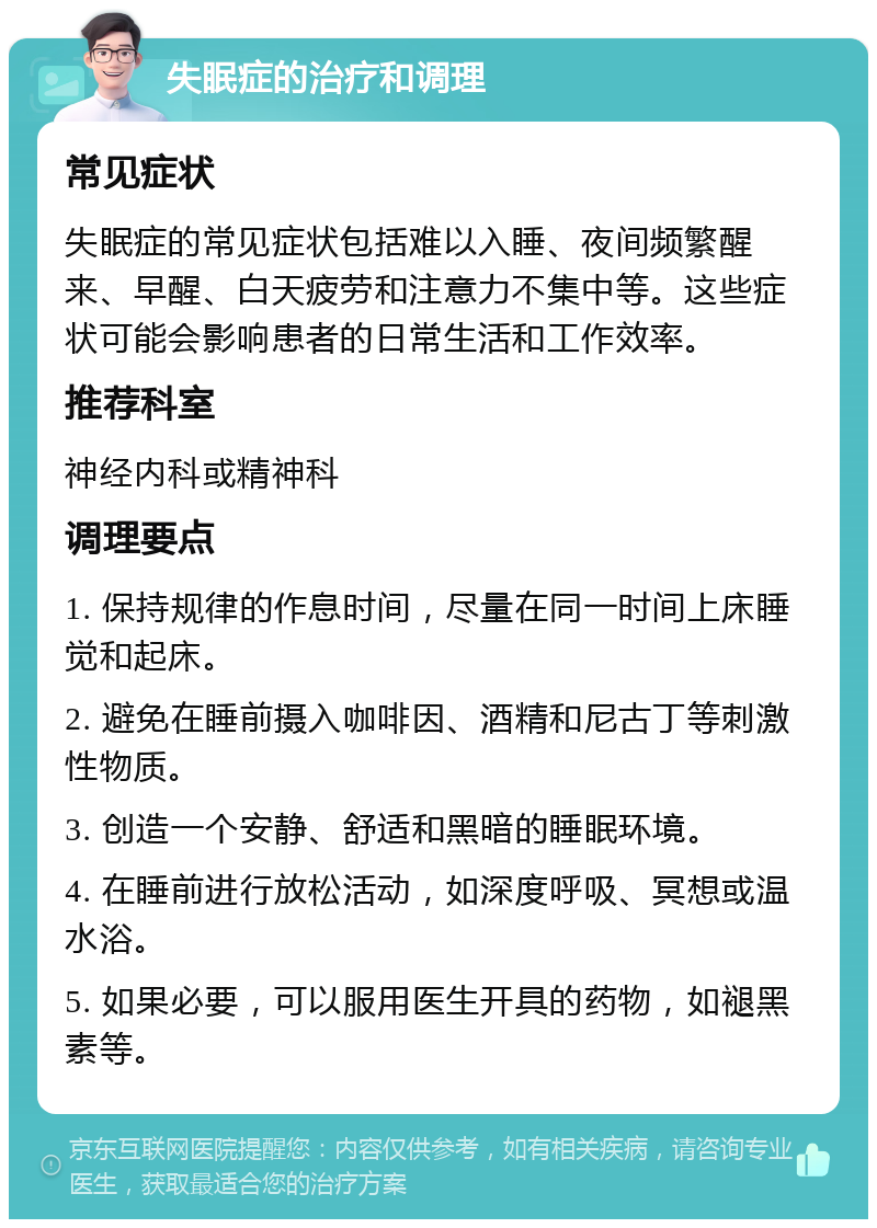 失眠症的治疗和调理 常见症状 失眠症的常见症状包括难以入睡、夜间频繁醒来、早醒、白天疲劳和注意力不集中等。这些症状可能会影响患者的日常生活和工作效率。 推荐科室 神经内科或精神科 调理要点 1. 保持规律的作息时间，尽量在同一时间上床睡觉和起床。 2. 避免在睡前摄入咖啡因、酒精和尼古丁等刺激性物质。 3. 创造一个安静、舒适和黑暗的睡眠环境。 4. 在睡前进行放松活动，如深度呼吸、冥想或温水浴。 5. 如果必要，可以服用医生开具的药物，如褪黑素等。