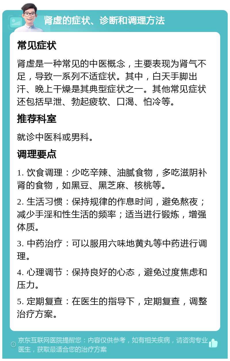 肾虚的症状、诊断和调理方法 常见症状 肾虚是一种常见的中医概念，主要表现为肾气不足，导致一系列不适症状。其中，白天手脚出汗、晚上干燥是其典型症状之一。其他常见症状还包括早泄、勃起疲软、口渴、怕冷等。 推荐科室 就诊中医科或男科。 调理要点 1. 饮食调理：少吃辛辣、油腻食物，多吃滋阴补肾的食物，如黑豆、黑芝麻、核桃等。 2. 生活习惯：保持规律的作息时间，避免熬夜；减少手淫和性生活的频率；适当进行锻炼，增强体质。 3. 中药治疗：可以服用六味地黄丸等中药进行调理。 4. 心理调节：保持良好的心态，避免过度焦虑和压力。 5. 定期复查：在医生的指导下，定期复查，调整治疗方案。