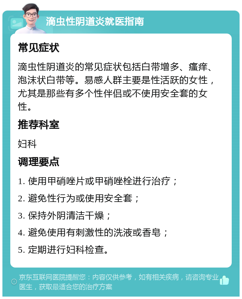 滴虫性阴道炎就医指南 常见症状 滴虫性阴道炎的常见症状包括白带增多、瘙痒、泡沫状白带等。易感人群主要是性活跃的女性，尤其是那些有多个性伴侣或不使用安全套的女性。 推荐科室 妇科 调理要点 1. 使用甲硝唑片或甲硝唑栓进行治疗； 2. 避免性行为或使用安全套； 3. 保持外阴清洁干燥； 4. 避免使用有刺激性的洗液或香皂； 5. 定期进行妇科检查。