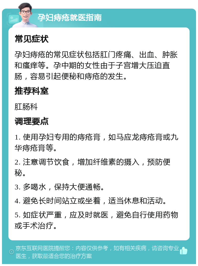 孕妇痔疮就医指南 常见症状 孕妇痔疮的常见症状包括肛门疼痛、出血、肿胀和瘙痒等。孕中期的女性由于子宫增大压迫直肠，容易引起便秘和痔疮的发生。 推荐科室 肛肠科 调理要点 1. 使用孕妇专用的痔疮膏，如马应龙痔疮膏或九华痔疮膏等。 2. 注意调节饮食，增加纤维素的摄入，预防便秘。 3. 多喝水，保持大便通畅。 4. 避免长时间站立或坐着，适当休息和活动。 5. 如症状严重，应及时就医，避免自行使用药物或手术治疗。