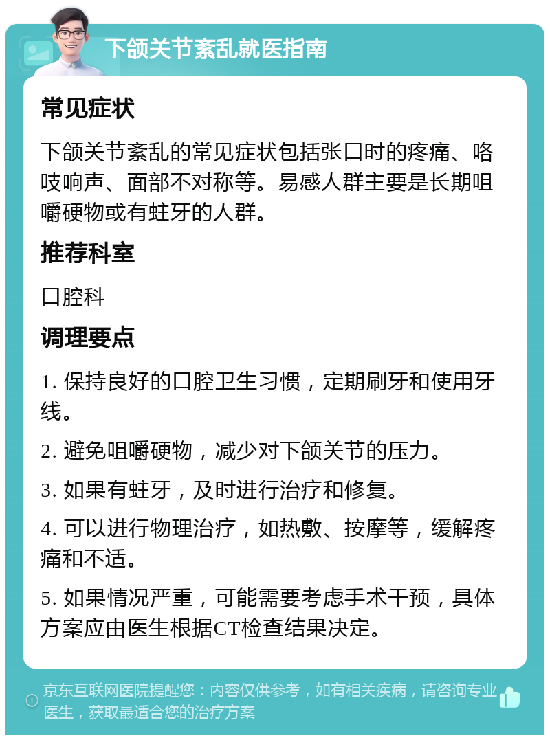 下颌关节紊乱就医指南 常见症状 下颌关节紊乱的常见症状包括张口时的疼痛、咯吱响声、面部不对称等。易感人群主要是长期咀嚼硬物或有蛀牙的人群。 推荐科室 口腔科 调理要点 1. 保持良好的口腔卫生习惯，定期刷牙和使用牙线。 2. 避免咀嚼硬物，减少对下颌关节的压力。 3. 如果有蛀牙，及时进行治疗和修复。 4. 可以进行物理治疗，如热敷、按摩等，缓解疼痛和不适。 5. 如果情况严重，可能需要考虑手术干预，具体方案应由医生根据CT检查结果决定。