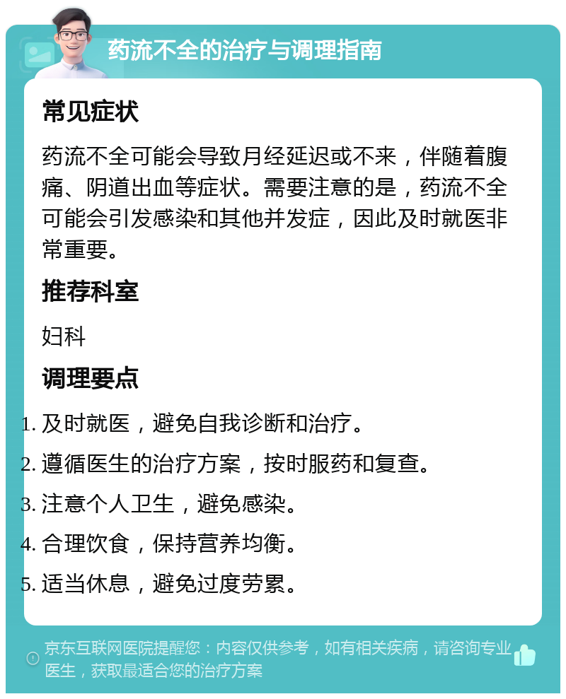 药流不全的治疗与调理指南 常见症状 药流不全可能会导致月经延迟或不来，伴随着腹痛、阴道出血等症状。需要注意的是，药流不全可能会引发感染和其他并发症，因此及时就医非常重要。 推荐科室 妇科 调理要点 及时就医，避免自我诊断和治疗。 遵循医生的治疗方案，按时服药和复查。 注意个人卫生，避免感染。 合理饮食，保持营养均衡。 适当休息，避免过度劳累。