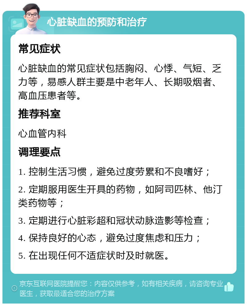 心脏缺血的预防和治疗 常见症状 心脏缺血的常见症状包括胸闷、心悸、气短、乏力等，易感人群主要是中老年人、长期吸烟者、高血压患者等。 推荐科室 心血管内科 调理要点 1. 控制生活习惯，避免过度劳累和不良嗜好； 2. 定期服用医生开具的药物，如阿司匹林、他汀类药物等； 3. 定期进行心脏彩超和冠状动脉造影等检查； 4. 保持良好的心态，避免过度焦虑和压力； 5. 在出现任何不适症状时及时就医。