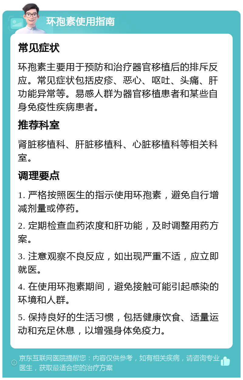 环孢素使用指南 常见症状 环孢素主要用于预防和治疗器官移植后的排斥反应。常见症状包括皮疹、恶心、呕吐、头痛、肝功能异常等。易感人群为器官移植患者和某些自身免疫性疾病患者。 推荐科室 肾脏移植科、肝脏移植科、心脏移植科等相关科室。 调理要点 1. 严格按照医生的指示使用环孢素，避免自行增减剂量或停药。 2. 定期检查血药浓度和肝功能，及时调整用药方案。 3. 注意观察不良反应，如出现严重不适，应立即就医。 4. 在使用环孢素期间，避免接触可能引起感染的环境和人群。 5. 保持良好的生活习惯，包括健康饮食、适量运动和充足休息，以增强身体免疫力。