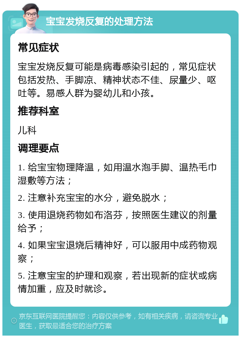 宝宝发烧反复的处理方法 常见症状 宝宝发烧反复可能是病毒感染引起的，常见症状包括发热、手脚凉、精神状态不佳、尿量少、呕吐等。易感人群为婴幼儿和小孩。 推荐科室 儿科 调理要点 1. 给宝宝物理降温，如用温水泡手脚、温热毛巾湿敷等方法； 2. 注意补充宝宝的水分，避免脱水； 3. 使用退烧药物如布洛芬，按照医生建议的剂量给予； 4. 如果宝宝退烧后精神好，可以服用中成药物观察； 5. 注意宝宝的护理和观察，若出现新的症状或病情加重，应及时就诊。