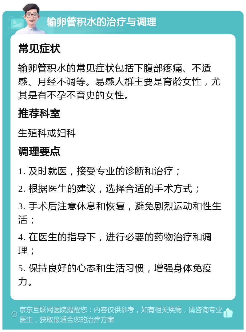 输卵管积水的治疗与调理 常见症状 输卵管积水的常见症状包括下腹部疼痛、不适感、月经不调等。易感人群主要是育龄女性，尤其是有不孕不育史的女性。 推荐科室 生殖科或妇科 调理要点 1. 及时就医，接受专业的诊断和治疗； 2. 根据医生的建议，选择合适的手术方式； 3. 手术后注意休息和恢复，避免剧烈运动和性生活； 4. 在医生的指导下，进行必要的药物治疗和调理； 5. 保持良好的心态和生活习惯，增强身体免疫力。