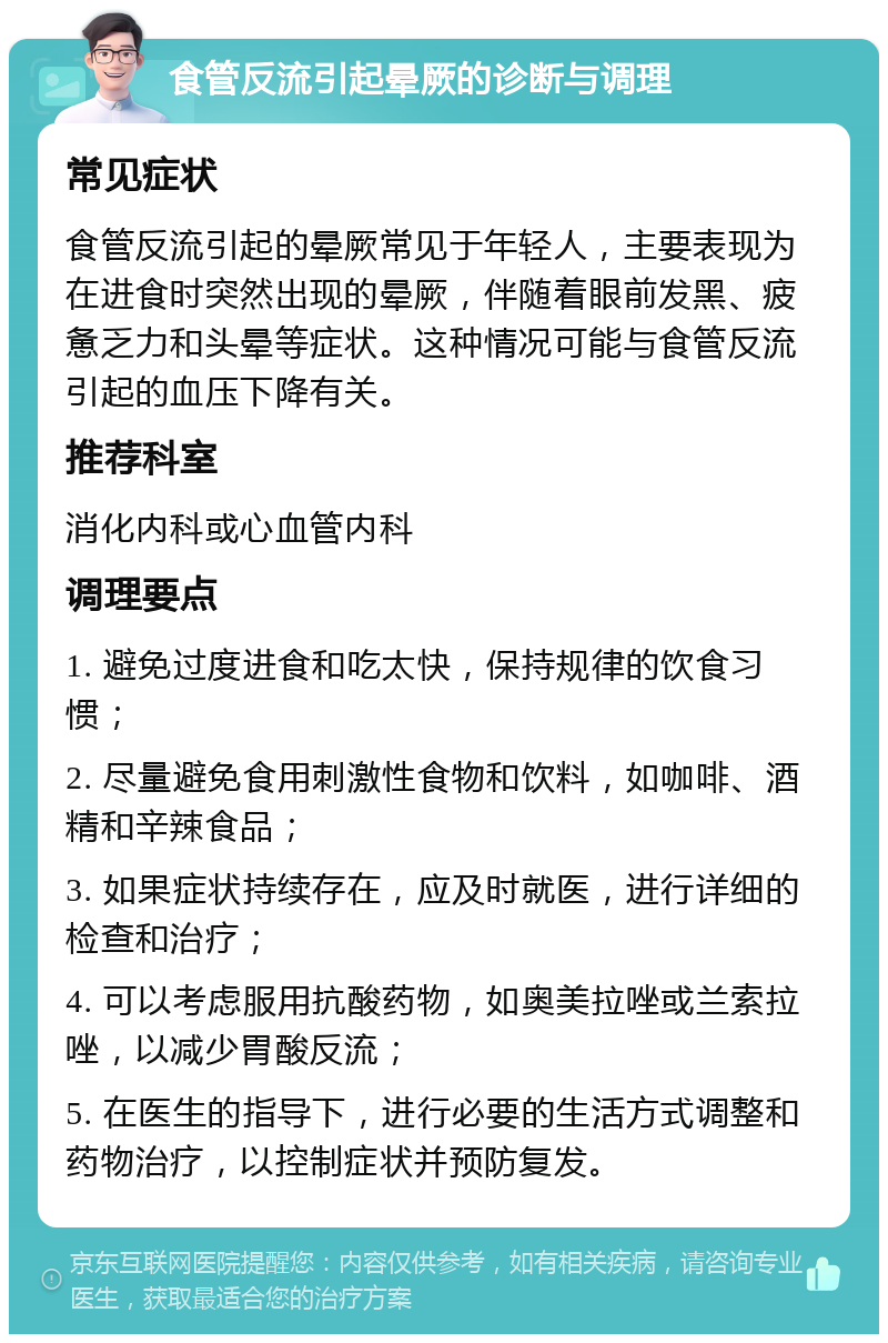 食管反流引起晕厥的诊断与调理 常见症状 食管反流引起的晕厥常见于年轻人，主要表现为在进食时突然出现的晕厥，伴随着眼前发黑、疲惫乏力和头晕等症状。这种情况可能与食管反流引起的血压下降有关。 推荐科室 消化内科或心血管内科 调理要点 1. 避免过度进食和吃太快，保持规律的饮食习惯； 2. 尽量避免食用刺激性食物和饮料，如咖啡、酒精和辛辣食品； 3. 如果症状持续存在，应及时就医，进行详细的检查和治疗； 4. 可以考虑服用抗酸药物，如奥美拉唑或兰索拉唑，以减少胃酸反流； 5. 在医生的指导下，进行必要的生活方式调整和药物治疗，以控制症状并预防复发。