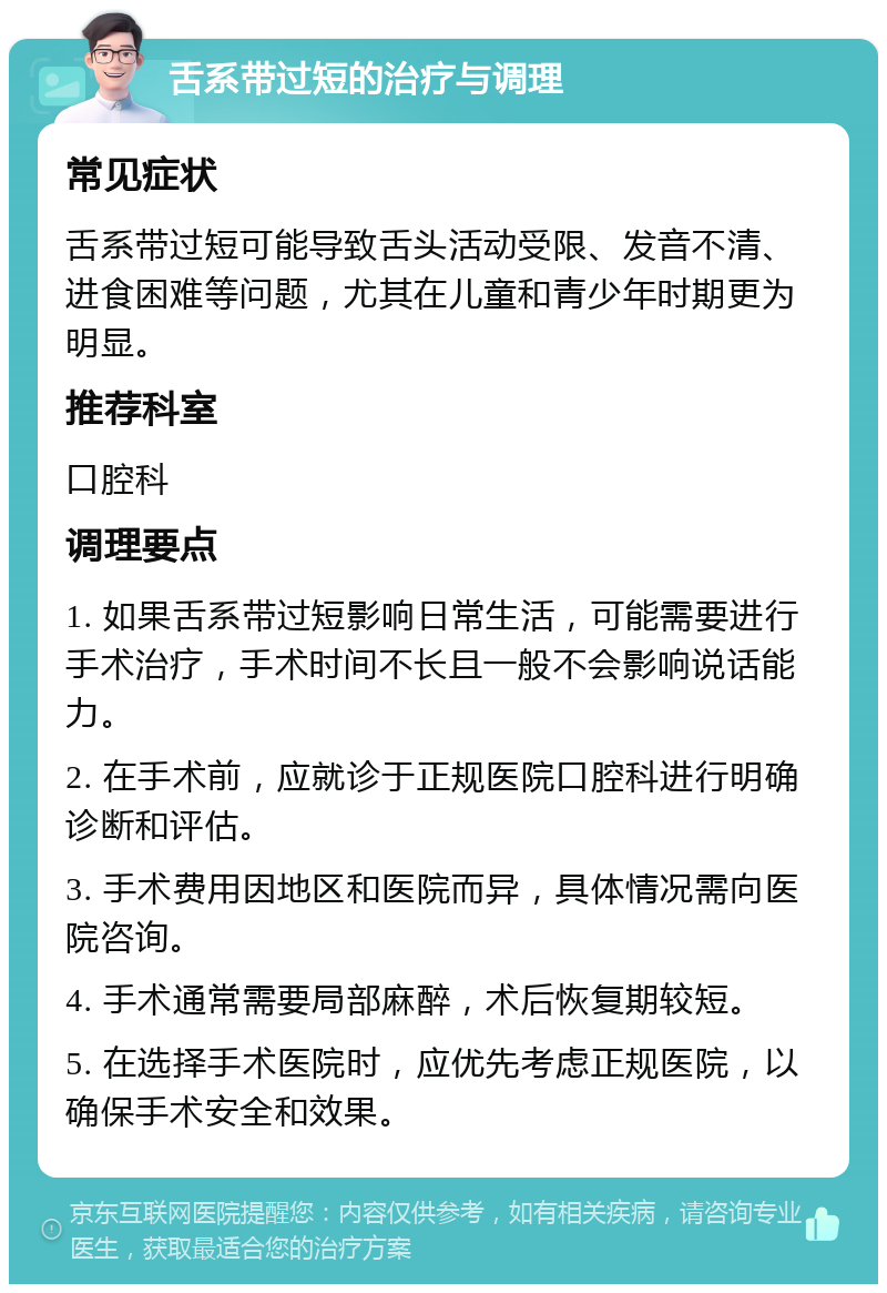 舌系带过短的治疗与调理 常见症状 舌系带过短可能导致舌头活动受限、发音不清、进食困难等问题，尤其在儿童和青少年时期更为明显。 推荐科室 口腔科 调理要点 1. 如果舌系带过短影响日常生活，可能需要进行手术治疗，手术时间不长且一般不会影响说话能力。 2. 在手术前，应就诊于正规医院口腔科进行明确诊断和评估。 3. 手术费用因地区和医院而异，具体情况需向医院咨询。 4. 手术通常需要局部麻醉，术后恢复期较短。 5. 在选择手术医院时，应优先考虑正规医院，以确保手术安全和效果。