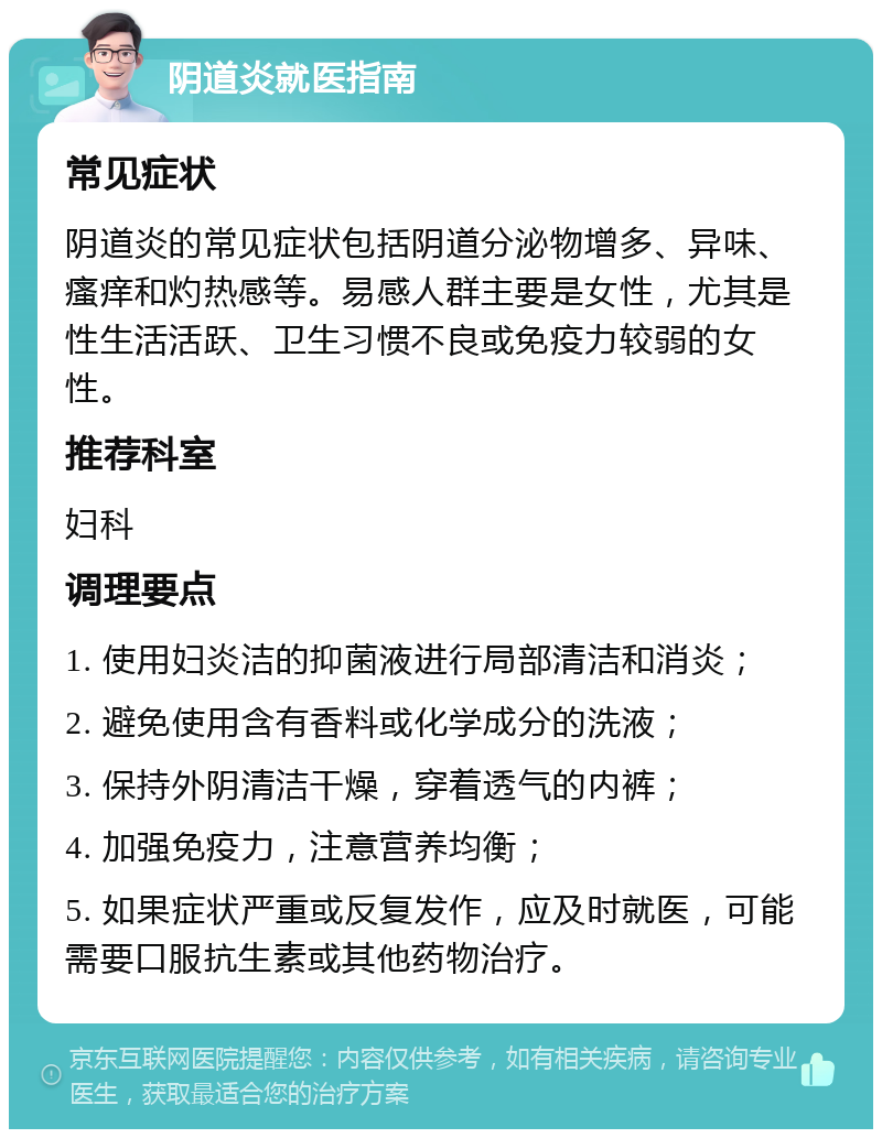 阴道炎就医指南 常见症状 阴道炎的常见症状包括阴道分泌物增多、异味、瘙痒和灼热感等。易感人群主要是女性，尤其是性生活活跃、卫生习惯不良或免疫力较弱的女性。 推荐科室 妇科 调理要点 1. 使用妇炎洁的抑菌液进行局部清洁和消炎； 2. 避免使用含有香料或化学成分的洗液； 3. 保持外阴清洁干燥，穿着透气的内裤； 4. 加强免疫力，注意营养均衡； 5. 如果症状严重或反复发作，应及时就医，可能需要口服抗生素或其他药物治疗。