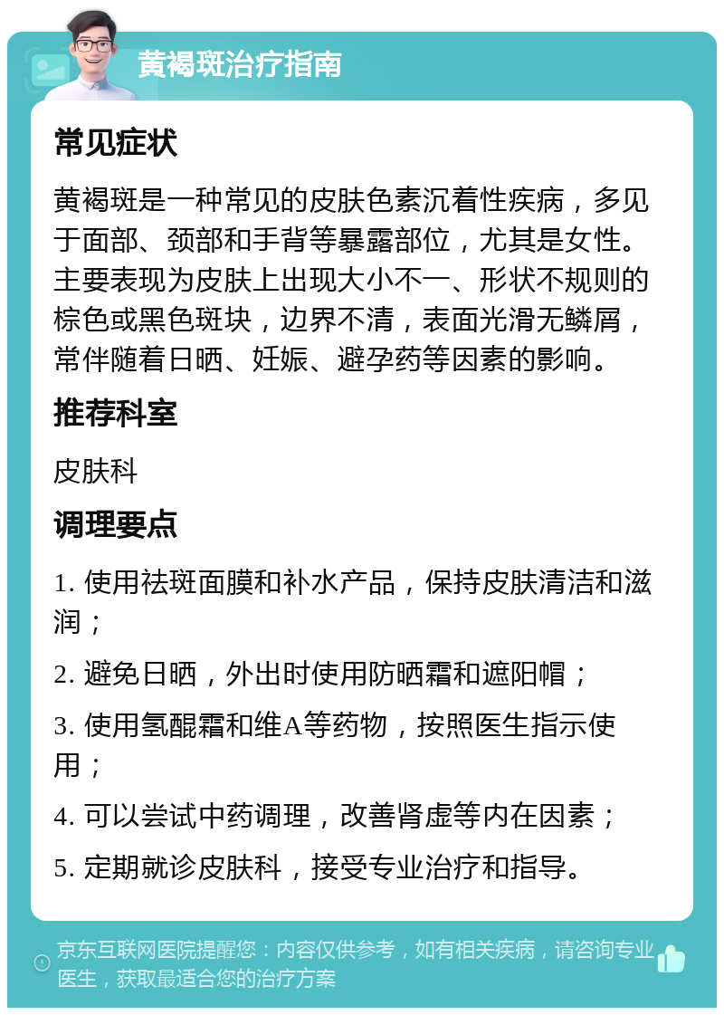 黄褐斑治疗指南 常见症状 黄褐斑是一种常见的皮肤色素沉着性疾病，多见于面部、颈部和手背等暴露部位，尤其是女性。主要表现为皮肤上出现大小不一、形状不规则的棕色或黑色斑块，边界不清，表面光滑无鳞屑，常伴随着日晒、妊娠、避孕药等因素的影响。 推荐科室 皮肤科 调理要点 1. 使用祛斑面膜和补水产品，保持皮肤清洁和滋润； 2. 避免日晒，外出时使用防晒霜和遮阳帽； 3. 使用氢醌霜和维A等药物，按照医生指示使用； 4. 可以尝试中药调理，改善肾虚等内在因素； 5. 定期就诊皮肤科，接受专业治疗和指导。