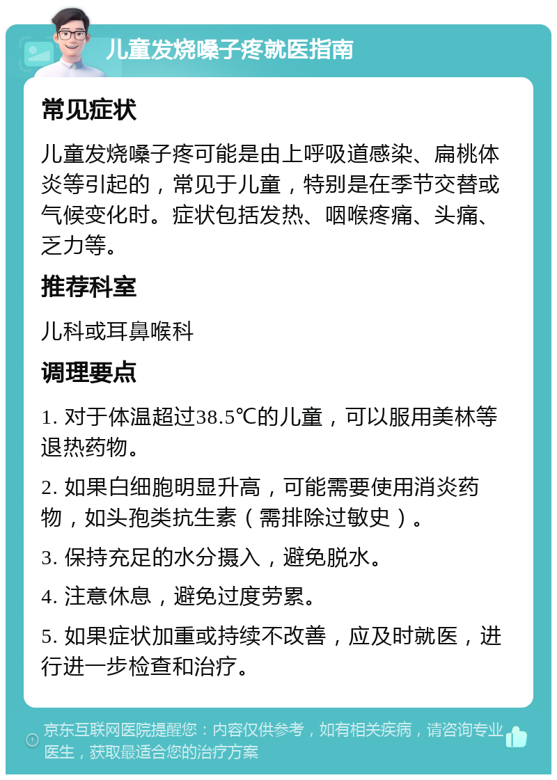 儿童发烧嗓子疼就医指南 常见症状 儿童发烧嗓子疼可能是由上呼吸道感染、扁桃体炎等引起的，常见于儿童，特别是在季节交替或气候变化时。症状包括发热、咽喉疼痛、头痛、乏力等。 推荐科室 儿科或耳鼻喉科 调理要点 1. 对于体温超过38.5℃的儿童，可以服用美林等退热药物。 2. 如果白细胞明显升高，可能需要使用消炎药物，如头孢类抗生素（需排除过敏史）。 3. 保持充足的水分摄入，避免脱水。 4. 注意休息，避免过度劳累。 5. 如果症状加重或持续不改善，应及时就医，进行进一步检查和治疗。