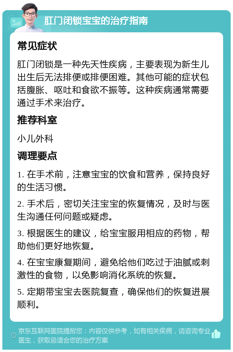 肛门闭锁宝宝的治疗指南 常见症状 肛门闭锁是一种先天性疾病，主要表现为新生儿出生后无法排便或排便困难。其他可能的症状包括腹胀、呕吐和食欲不振等。这种疾病通常需要通过手术来治疗。 推荐科室 小儿外科 调理要点 1. 在手术前，注意宝宝的饮食和营养，保持良好的生活习惯。 2. 手术后，密切关注宝宝的恢复情况，及时与医生沟通任何问题或疑虑。 3. 根据医生的建议，给宝宝服用相应的药物，帮助他们更好地恢复。 4. 在宝宝康复期间，避免给他们吃过于油腻或刺激性的食物，以免影响消化系统的恢复。 5. 定期带宝宝去医院复查，确保他们的恢复进展顺利。