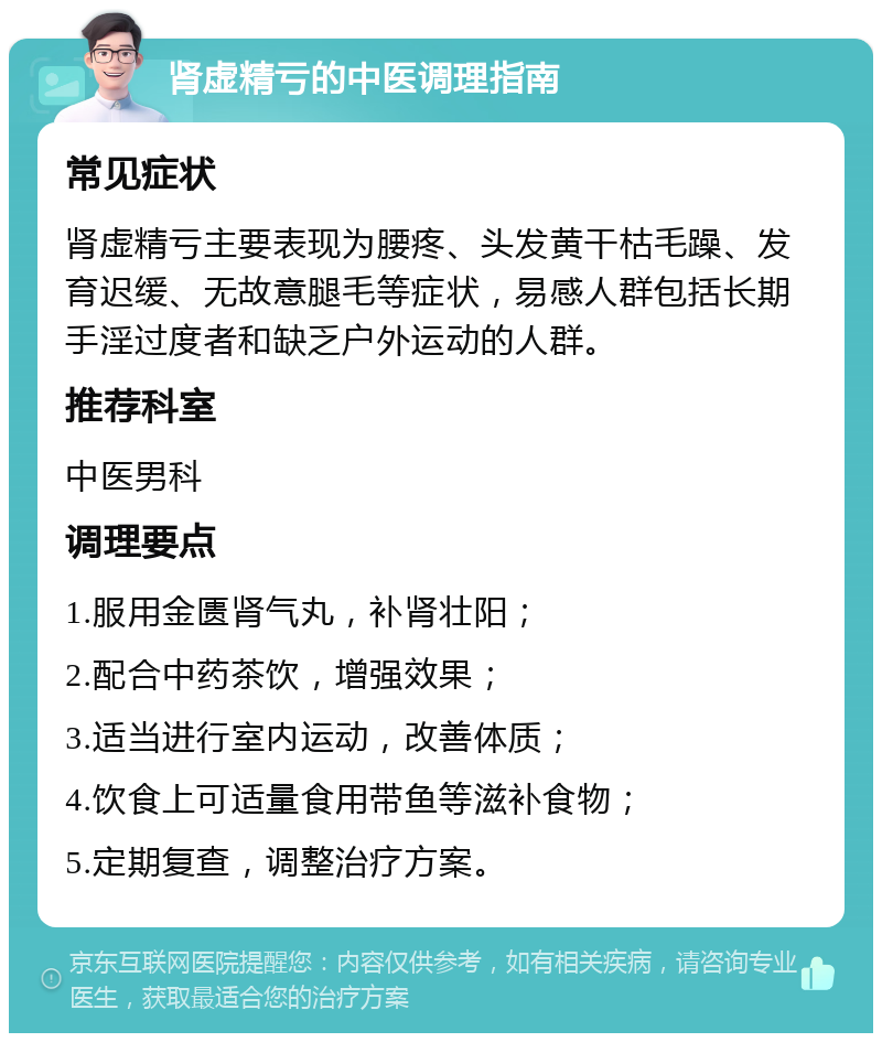 肾虚精亏的中医调理指南 常见症状 肾虚精亏主要表现为腰疼、头发黄干枯毛躁、发育迟缓、无故意腿毛等症状，易感人群包括长期手淫过度者和缺乏户外运动的人群。 推荐科室 中医男科 调理要点 1.服用金匮肾气丸，补肾壮阳； 2.配合中药茶饮，增强效果； 3.适当进行室内运动，改善体质； 4.饮食上可适量食用带鱼等滋补食物； 5.定期复查，调整治疗方案。