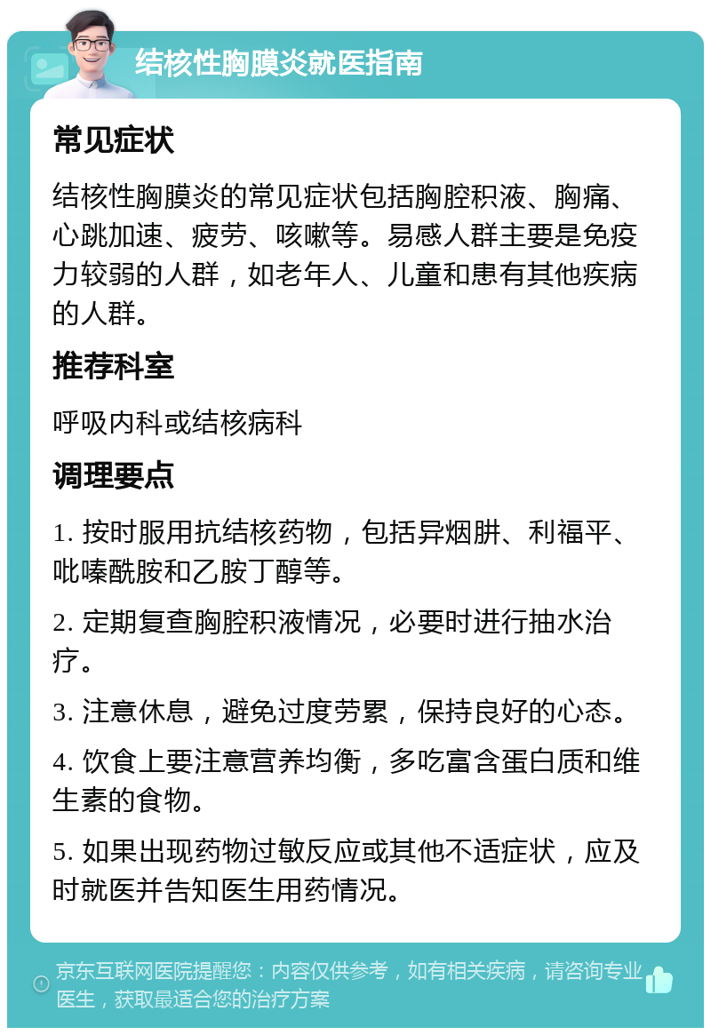 结核性胸膜炎就医指南 常见症状 结核性胸膜炎的常见症状包括胸腔积液、胸痛、心跳加速、疲劳、咳嗽等。易感人群主要是免疫力较弱的人群，如老年人、儿童和患有其他疾病的人群。 推荐科室 呼吸内科或结核病科 调理要点 1. 按时服用抗结核药物，包括异烟肼、利福平、吡嗪酰胺和乙胺丁醇等。 2. 定期复查胸腔积液情况，必要时进行抽水治疗。 3. 注意休息，避免过度劳累，保持良好的心态。 4. 饮食上要注意营养均衡，多吃富含蛋白质和维生素的食物。 5. 如果出现药物过敏反应或其他不适症状，应及时就医并告知医生用药情况。